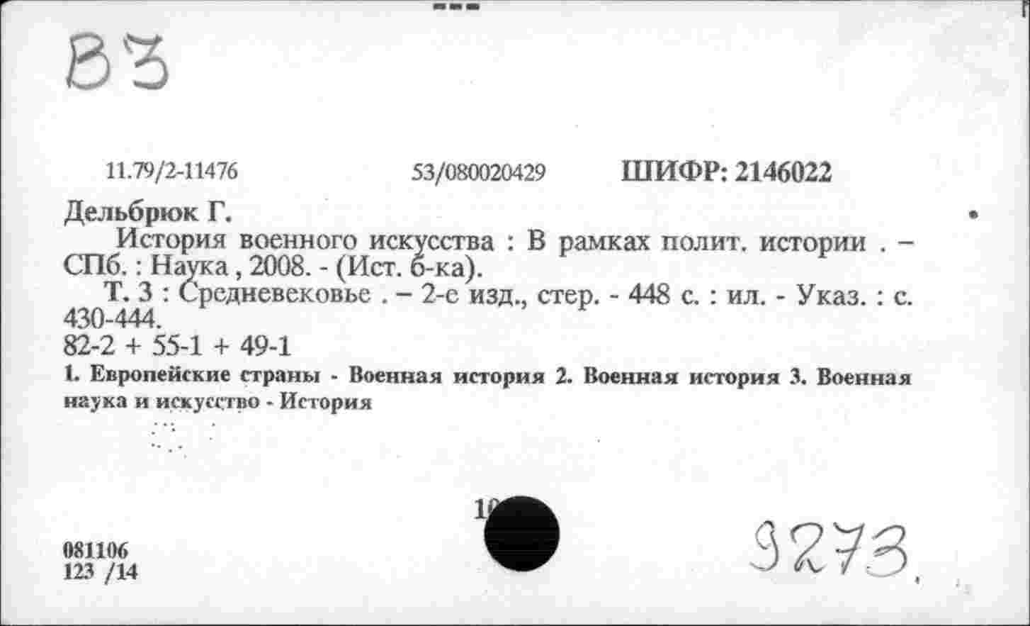 ﻿11.79/2-11476	53/080020429 ШИФР: 2146022
Дельбрюк Г.
История военного искусства : В рамках полит, истории . -СПб. : Наука, 2008. - (Ист. б-ка).
Т. 3 : Средневековье . - 2-е изд., стер. - 448 с. : ил. - Указ. : с. 430-444.
82-2 + 55-1 + 49-1
1. Европейские страны - Военная история 2. Военная история 3. Военная наука и искусство - История
081106
123 /14
3273,